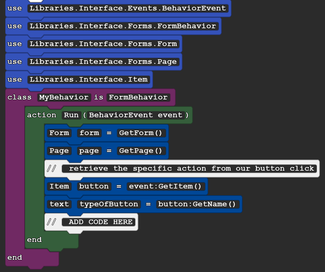 A screenshot of a Quorum file. It reads:

use Libraries.Interface.Events.BehaviorEvent
use Libraries.Interface.Forms.FormBehavior
use Libraries.Interface.Forms.Form
use Libraries.Interface.Forms.Page
use Libraries.Interface.Item
class MyBehavior is FormBehavior
action Run(BehaviorEvent event)
Form form = GetForm()
Page page = GetPage()
// retrieve the specific action from our button click
Item button = event:GetItem()
text typeOfButton = button:GetName()
// ADD CODE HERE
end