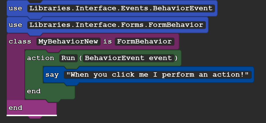 This shows the following code:

use Libraries.Interface.Events.BehaviorEvent
use Libraries.Interface.Forms.FormBehavior
class MyBehaviorNew is FormBehavior
   action Run(BehaviorEvent event)
      say ''When you click me I perform an action!''
   end
end