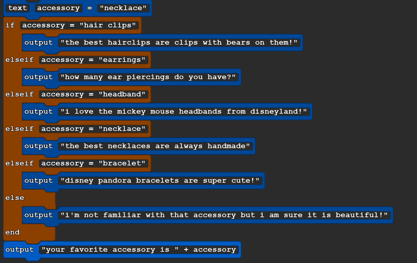 A block of Quorum code that reads:
        text accessory = ''necklace''
if accessory = ''hair clips''
    output ''the best hairclips are clips with bears on them!''
elseif accessory = ''earrings''
    output ''how many ear piercings do you have?''
elseif accessory = ''headband''
    output ''i love the mickey mouse headbands from disneyland!''
elseif accessory = ''necklace''
    output ''the best necklaces are always handmade''
elseif accessory = ''bracelet''
    output ''disney pandora bracelets are super cute!''
else
    output ''i'm not familiar with that accessory but i am sure it is beautiful!''
end
output ''your favorite accessory is '' + accessory