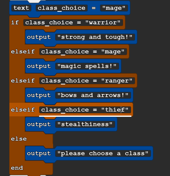 A block of Quorum code that reads:
text class_choice = ''mage''
if class_choice = ''warrior''
    output ''strong and tough!''
elseif class_choice = ''mage''
    output ''magic spells!''
elseif class_choice = ''ranger''
    output ''bows and arrows!''
elseif class_choice = ''thief''
    output ''stealthiness''
else
    output ''please choose a class''
end