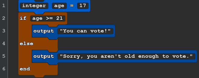 A block of Quorum code that reads:
integer age = 17
if age >= 21
    output ''you can vote!''
end
    output ''you are old enough to vote!''