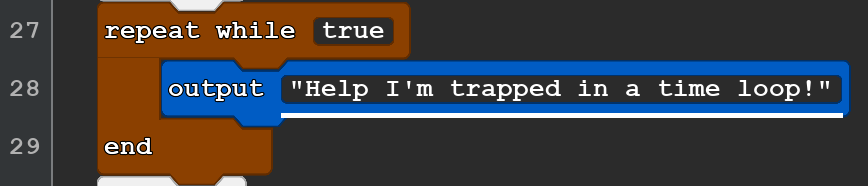 A 3-line Quorum Studio program. It reads:
repeat while true
output ''Help I'm trapped in a time loop''
end